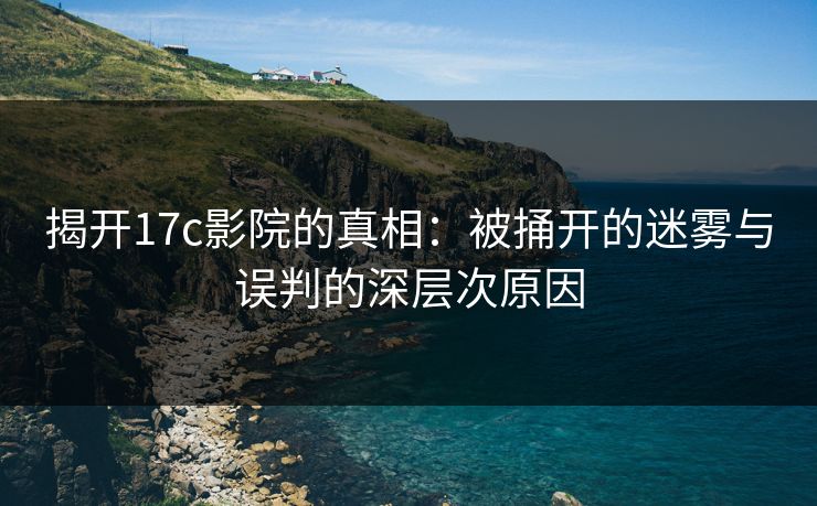 揭开17c影院的真相:被捅开的迷雾与误判的深层次原因 揭开17c影院的真相:被捅开的迷雾与误判的深层次原因